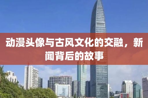 动漫头像与古风文化的交融，新闻背后的故事