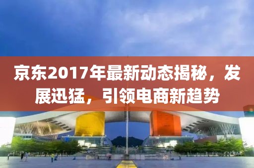 京东2017年最新动态揭秘，发展迅猛，引领电商新趋势