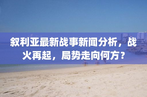 叙利亚最新战事新闻分析，战火再起，局势走向何方？