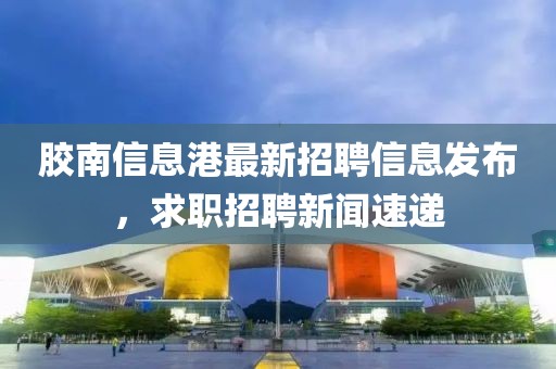 胶南信息港最新招聘信息发布，求职招聘新闻速递