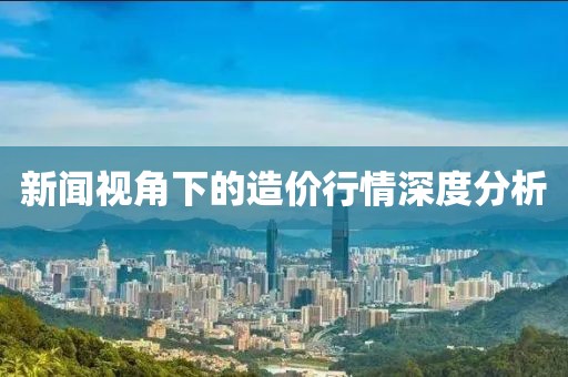 新闻视角下的造价行情深度分析