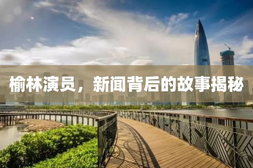 榆林演员，新闻背后的故事揭秘