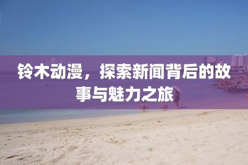 铃木动漫，探索新闻背后的故事与魅力之旅
