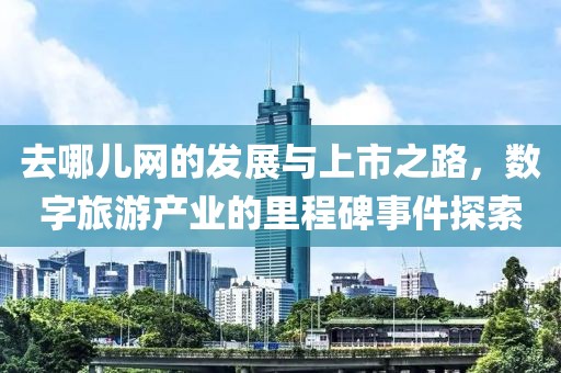 去哪儿网的发展与上市之路，数字旅游产业的里程碑事件探索