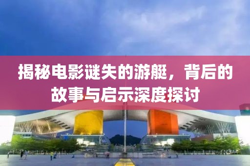 揭秘电影谜失的游艇，背后的故事与启示深度探讨