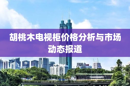 胡桃木电视柜价格分析与市场动态报道