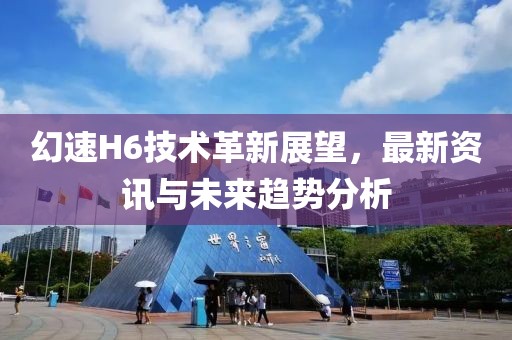 幻速H6技术革新展望，最新资讯与未来趋势分析