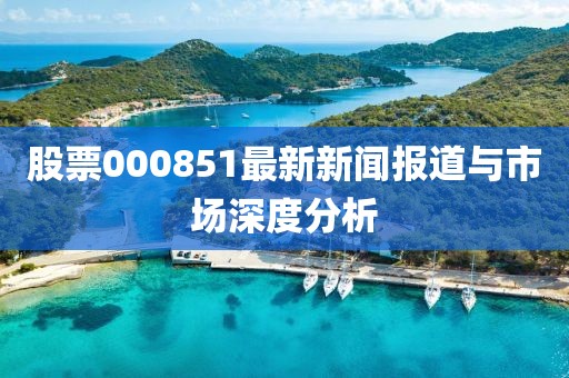 股票000851最新新闻报道与市场深度分析