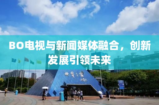BO电视与新闻媒体融合，创新发展引领未来