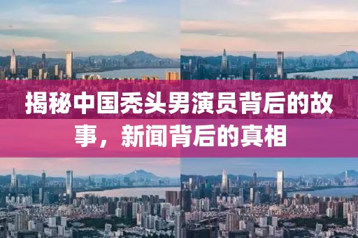 揭秘中国秃头男演员背后的故事，新闻背后的真相