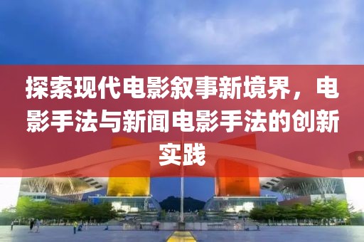 探索现代电影叙事新境界，电影手法与新闻电影手法的创新实践