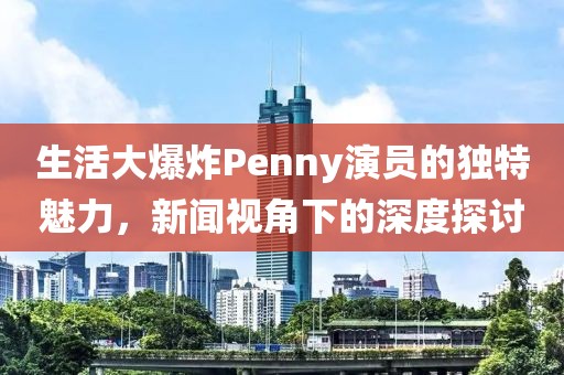 生活大爆炸Penny演员的独特魅力，新闻视角下的深度探讨
