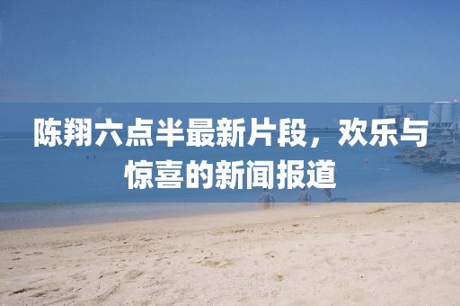 陈翔六点半最新片段，欢乐与惊喜的新闻报道