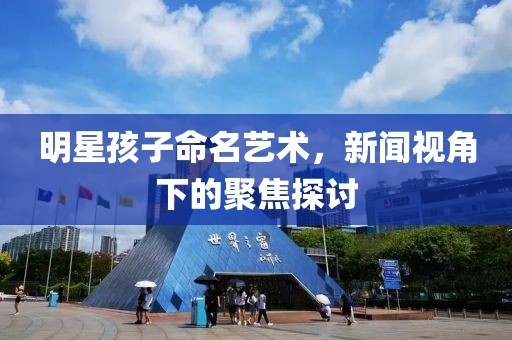 明星孩子命名艺术，新闻视角下的聚焦探讨
