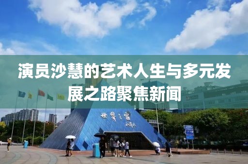 演员沙慧的艺术人生与多元发展之路聚焦新闻