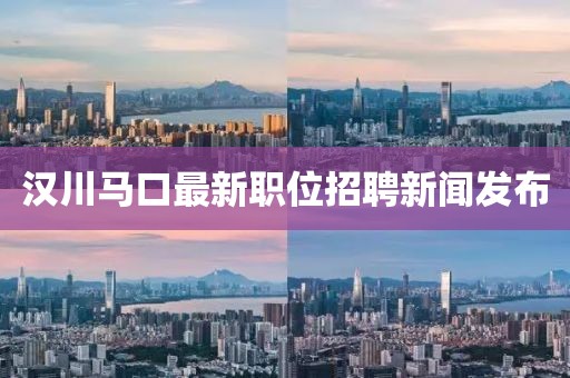 汉川马口最新职位招聘新闻发布