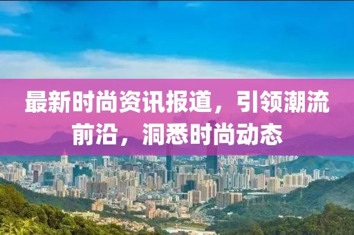 最新时尚资讯报道，引领潮流前沿，洞悉时尚动态