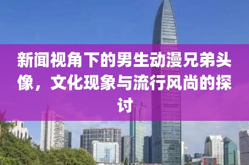新闻视角下的男生动漫兄弟头像，文化现象与流行风尚的探讨