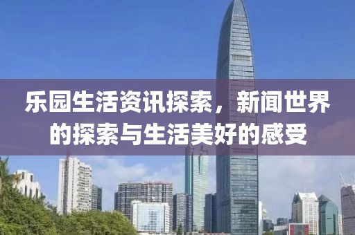 乐园生活资讯探索，新闻世界的探索与生活美好的感受