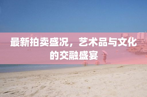 最新拍卖盛况，艺术品与文化的交融盛宴