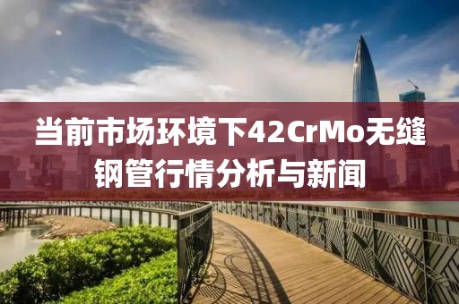 当前市场环境下42CrMo无缝钢管行情分析与新闻