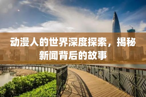 动漫人的世界深度探索，揭秘新闻背后的故事