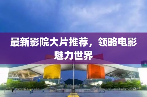 最新影院大片推荐，领略电影魅力世界