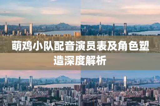 萌鸡小队配音演员表及角色塑造深度解析