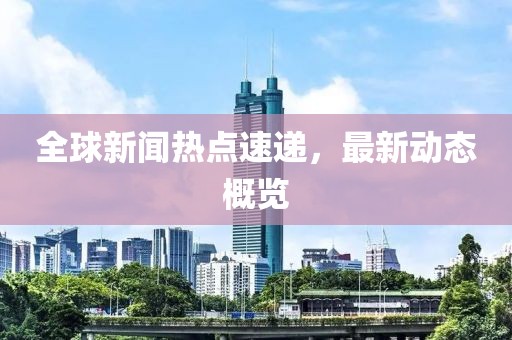 全球新闻热点速递，最新动态概览