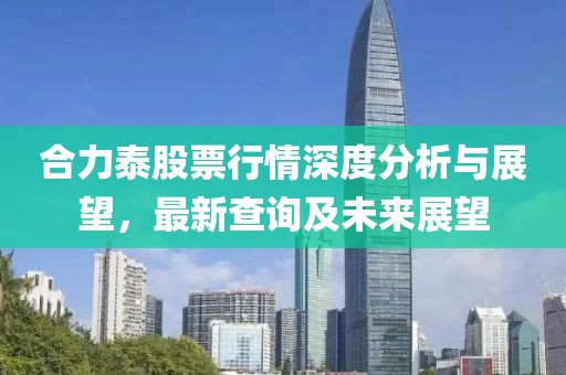 合力泰股票行情深度分析与展望，最新查询及未来展望
