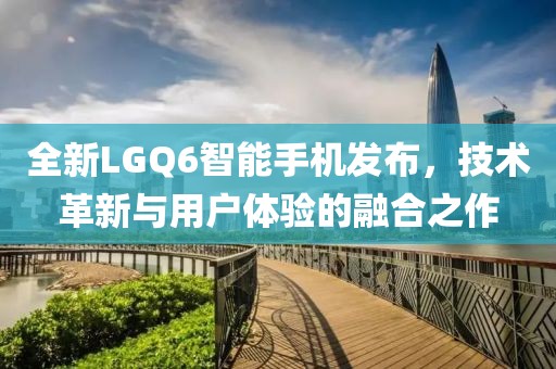 全新LGQ6智能手机发布，技术革新与用户体验的融合之作
