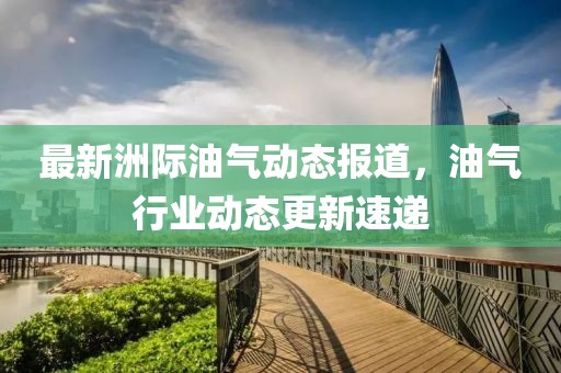 最新洲际油气动态报道，油气行业动态更新速递