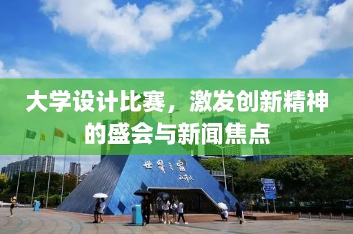 大学设计比赛，激发创新精神的盛会与新闻焦点
