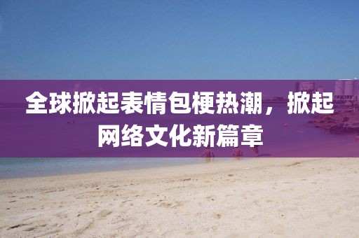 全球掀起表情包梗热潮，掀起网络文化新篇章