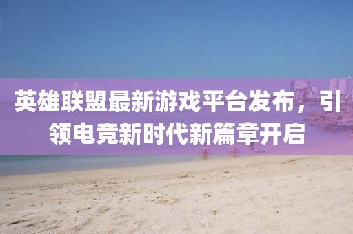 英雄联盟最新游戏平台发布，引领电竞新时代新篇章开启