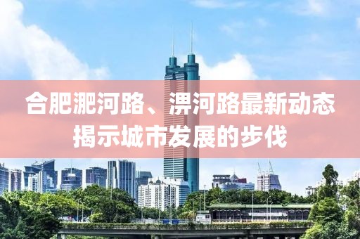 合肥淝河路、淠河路最新动态揭示城市发展的步伐
