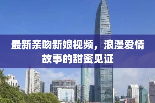 最新亲吻新娘视频，浪漫爱情故事的甜蜜见证
