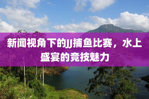 新闻视角下的JJ捕鱼比赛，水上盛宴的竞技魅力