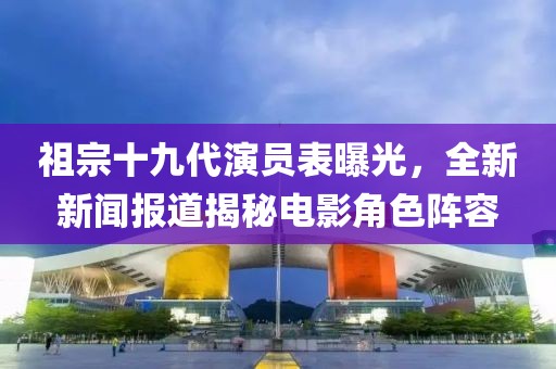 祖宗十九代演员表曝光，全新新闻报道揭秘电影角色阵容