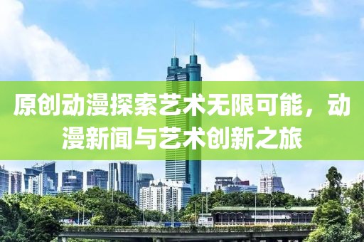 原创动漫探索艺术无限可能，动漫新闻与艺术创新之旅