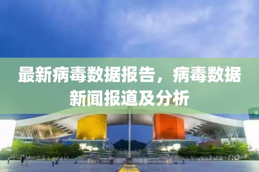 最新病毒数据报告，病毒数据新闻报道及分析