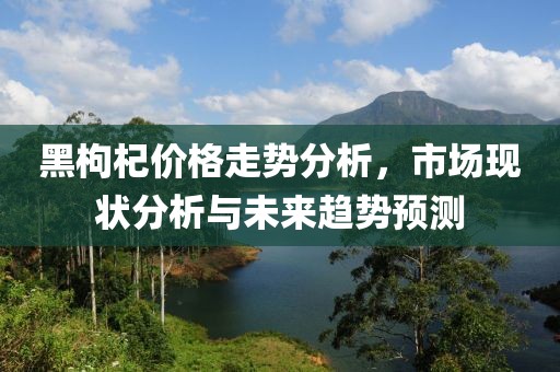 黑枸杞价格走势分析，市场现状分析与未来趋势预测