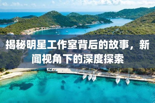 揭秘明星工作室背后的故事，新闻视角下的深度探索