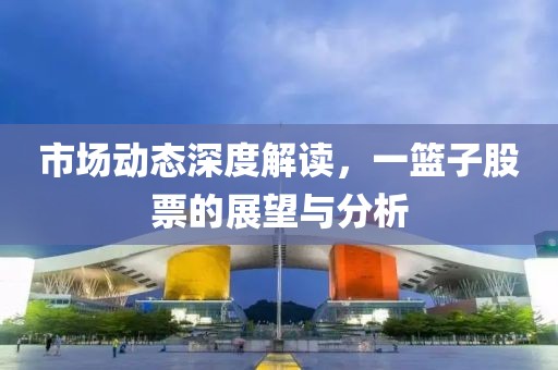 市场动态深度解读，一篮子股票的展望与分析
