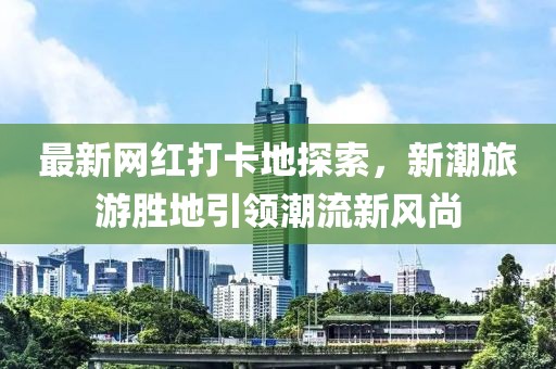 最新网红打卡地探索，新潮旅游胜地引领潮流新风尚