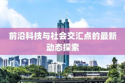 前沿科技与社会交汇点的最新动态探索