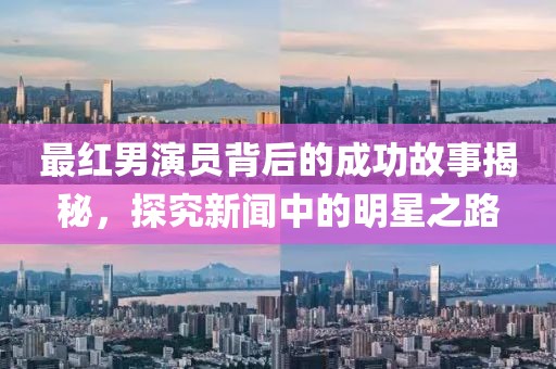 最红男演员背后的成功故事揭秘，探究新闻中的明星之路