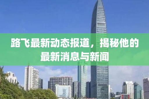 路飞最新动态报道，揭秘他的最新消息与新闻