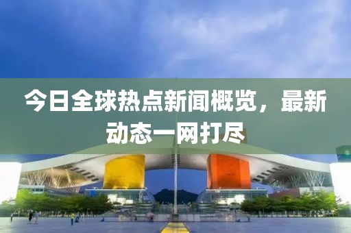 今日全球热点新闻概览，最新动态一网打尽