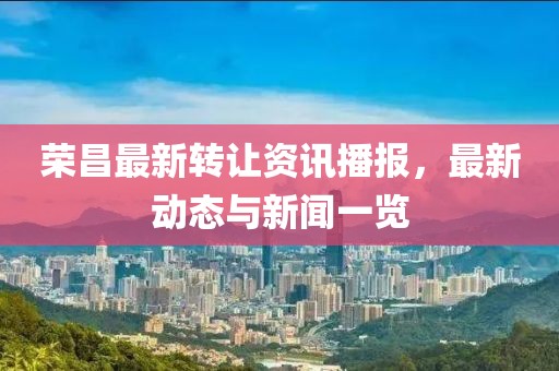 荣昌最新转让资讯播报，最新动态与新闻一览